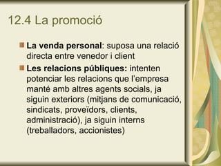 12.4 La promoció La venda personal : suposa una relació directa entre venedor i client Les relacions públiques:  intenten potenciar les relacions que l’empresa manté amb altres agents socials, ja siguin exteriors (mitjans de comunicació, sindicats, proveïdors, clients, administració), ja siguin interns (treballadors, accionistes)  
