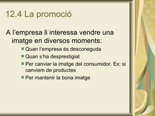 12.4 La promoció A l’empresa li interessa vendre una imatge en diversos moments: Quan l’empresa és desconeguda Quan s’ha desprestigiat Per canviar la imatge del consumidor. Ex: si canviem de productes Per mantenir la bona imatge 