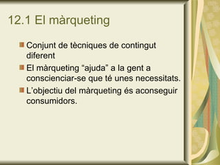 12.1 El màrqueting Conjunt de tècniques de contingut diferent El màrqueting “ajuda” a la gent a conscienciar-se que té unes necessitats. L’objectiu del màrqueting és aconseguir consumidors. 