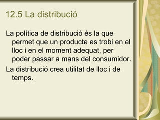 12.5 La distribució La política de distribució és la que permet que un producte es trobi en el lloc i en el moment adequat, per poder passar a mans del consumidor. La distribució crea utilitat de lloc i de temps. 