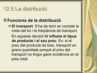 12.5 La distribució Funcions de la distribució El transport . S’ha de tenir en compte la mida del lot i la freqüència de transport. En aquesta decisió  hi influeix el tipus de producte i el seu preu . Ex: si el preu del producte és baix, transport en grans quantitats perquè el preu del transport no tingui gaire incidència en el preu total. 