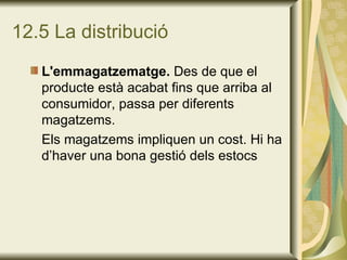 12.5 La distribució L'emmagatzematge.  Des de que el producte està acabat fins que arriba al consumidor, passa per diferents magatzems. Els magatzems impliquen un cost. Hi ha d’haver una bona gestió dels estocs 