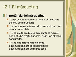 12.1 El màrqueting Importància del màrqueting Un producte es ven si a radera té una bona política de màrqueting Les empreses orienten al consumidor a crear noves necessitats. Hi ha molts productes semblants al mercat, per tant s’ha d’estudiar com, quan i on el vol el consumidor. Hi ha una relació directa entre desenvolupament socioeconòmic i desenvolupament de màrqueting- 
