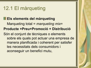 12.1 El màrqueting Els elements del màrqueting Marqueting total =  marqueting mix = Producte +Preu+Promoció + Distribució Són el conjunt de tècniques o elements sobre els quals pot actuar una empresa de manera planificada i coherent per satisfer les necessitats dels consumidors i aconseguir un benefici mutu, 