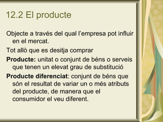 12.2 El producte Objecte a través del qual l’empresa pot influir en el mercat. Tot allò que es desitja comprar Producte:  unitat o conjunt de béns o serveis que tenen un elevat grau de substitució Producte diferenciat : conjunt de béns que són el resultat de variar un o més atributs del producte, de manera que el consumidor el veu diferent. 