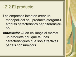 12.2 El producte Les empreses intenten crear un monopoli del seu producte atorgant-li atributs característics per diferenciar-ho. Innovació:  Quan es llança al mercat un producte nou que té unes característiques que són atractives per als consumidors 
