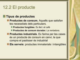 12.2 El producte Tipus de productes Productes de consum.  Aquells que satisfan les necessitats dels particulars. Productes fungibles . Ex llet i el cafè Productes de consum durador.  La rentadora. Productes industrials . Ex farina per les cases és un producte de consum en canvi, la que compra el pastisser és industrial Els serveis : productes immaterials i intangibles 