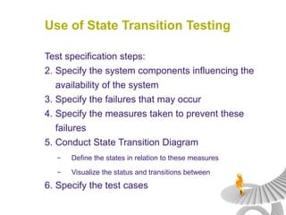 Use of State Transition Testing Test specification steps: Specify the system components influencing the availability of the system Specify the failures that may occur Specify the measures taken to prevent these failures Conduct State Transition Diagram Define the states in relation to these measures Visualize the status and transitions between Specify the test cases 