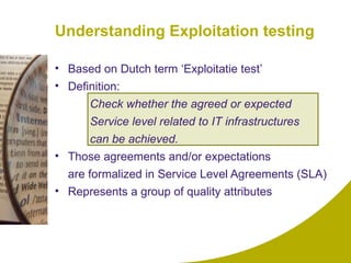 Understanding Exploitation testing Based on Dutch term ‘Exploitatie test’ Definition: Check whether the agreed or expected  Service level related to IT infrastructures  can be achieved. Those agreements and/or expectations  are formalized in Service Level Agreements (SLA) Represents a group of quality attributes 