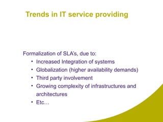 Trends in IT service providing Formalization of SLA’s, due to:  Increased Integration of systems Globalization (higher availability demands) Third party involvement Growing complexity of infrastructures and architectures Etc… 