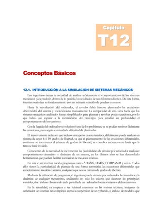 Capítulo
                                                                      Capítulo


                                                                 T1
                                                                 T10
                                                                 T12
Conceptos Básicos

12.1. INTRODUCCIÓN A LA SIMULACIÓN DE SISTEMAS MECÁNICOS
    Los ingenieros tienen la necesidad de analizar teóricamente el comportamiento de los sistemas
mecánicos para predecir, dentro de lo posible, los resultados de sus diferentes diseños. De esta forma,
intentan optimizar su funcionamiento con un número reducido de pruebas y ensayos.
     Hasta la introducción del ordenador, el estudio debía hacerse planteando las ecuaciones
diferenciales del sistema y resolviéndolas manualmente. La complejidad de esta tarea hacía que los
sistemas mecánicos analizados fueran simplificados para plantear y resolver pocas ecuaciones, por lo
que había que esperar a la construcción del prototipo para estudiar en profundidad el
comportamiento del mecanismo.
     Con la llegada del ordenador se solucionó uno de los problemas; ya se podían resolver fácilmente
las ecuaciones, pero seguía existiendo la dificultad de plantearlas.
     El inconveniente radica en que incluso un experto en esta temática, difícilmente puede analizar un
sistema de unos 6 ó 10 grados de libertad, ya que el planteamiento de las ecuaciones diferenciales,
conforme se incrementa el número de grados de libertad, se complica enormemente hasta que la
tarea se hace inviable.
    Conscientes de la necesidad de incrementar las posibilidades de simular por ordenador cualquier
comportamiento cinemático o dinámico de un sistema, en los últimos años se han desarrollado
herramientas que pueden facilitar la creación de modelos teóricos.
    En este contexto han nacido programas como ADAMS, DADS, COMPAMM y otros. Todos
ellos tienen la particularidad de plantear de una forma automática las ecuaciones diferenciales que
caracterizan un modelo concreto, cualquiera que sea su número de grados de libertad.
    Mediante la utilización de programas, el ingeniero puede simular por ordenador la cinemática y la
dinámica de cualquier mecanismo, analizando no sólo los valores que alcanzan las principales
variables, sino incluso observando en la pantalla de un ordenador los movimientos del mecanismo.
   En la actualidad, ya empieza a ser habitual encontrar en las revistas técnicas, imágenes de
ordenador de sistemas tan complejos como la suspensión de un vehículo, o incluso de modelos que
 