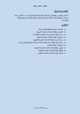 ‫مهندس‬/‫محمود‬ ‫ناصر‬
‫ت‬/93397640100
‫البرنامج‬ ‫من‬ ‫الهدف‬:
‫اكساب‬‫دراسة‬ ‫مهارات‬ ‫المهنية‬ ‫والصحة‬ ‫السالمة‬ ‫واخصائيي‬ ‫مهندسي‬‫المشروعات‬
‫طبقا‬ ‫وتحديثها‬ ‫تنفيذها‬ ‫ومتابعة‬ ‫المهنية‬ ‫والصحة‬ ‫السالمة‬ ‫خطة‬ ‫وتطبيق‬ ‫واعداد‬
‫للتغيرات‬.
‫المحتوي‬:
‫للمشروعات‬ ‫التخطيط‬ ‫باهمية‬ ‫التعريف‬.
‫المهنية‬ ‫والصحة‬ ‫السالمة‬ ‫بخطة‬ ‫التعريف‬.
‫والعطاءات‬ ‫الجديدة‬ ‫المشروعات‬ ‫ملفات‬ ‫دراسة‬.
‫السالمة‬ ‫خطة‬ ‫محتويات‬‫المهنية‬ ‫والصحة‬.
‫المهنية‬ ‫والصحة‬ ‫السالمة‬ ‫لخطة‬ ‫نموذج‬ ‫دراسة‬.
‫للمشروعات‬ ‫المهنية‬ ‫والصحة‬ ‫السالمة‬ ‫خطة‬ ‫اعداد‬ ‫كيفية‬ ‫عمل‬ ‫ورشة‬.
‫السالمة‬ ‫خطة‬ ‫مسئوليات‬.
‫المهنية‬ ‫والصحة‬ ‫السالمة‬ ‫خطة‬ ‫وحفظ‬ ‫توثيق‬.
‫المهنية‬ ‫والصحة‬ ‫السالمة‬ ‫خطة‬ ‫تطبيق‬.
‫المهنية‬ ‫والصحة‬ ‫السالمة‬ ‫خطة‬ ‫تحديث‬.
 