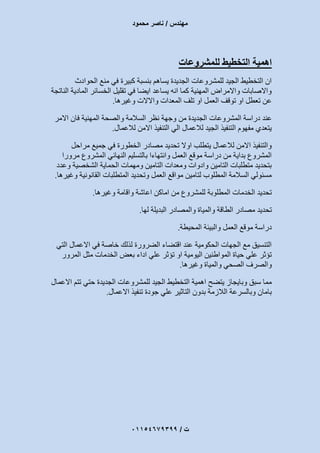 ‫مهندس‬/‫محمود‬ ‫ناصر‬
‫ت‬/93397640100
‫للمشروعات‬ ‫التخطيط‬ ‫اهمية‬
‫الحوادث‬ ‫منع‬ ‫في‬ ‫كبيرة‬ ‫بنسبة‬ ‫يساهم‬ ‫الجديدة‬ ‫للمشروعات‬ ‫الجيد‬ ‫التخطيط‬ ‫ان‬
‫الناتجة‬ ‫المادية‬ ‫الخسائر‬ ‫تقليل‬ ‫في‬ ‫ايضا‬ ‫يساعد‬ ‫انه‬ ‫كما‬ ‫المهنية‬ ‫واالمراض‬ ‫واالصابات‬
‫وغيرها‬ ‫واالالت‬ ‫المعدات‬ ‫تلف‬ ‫او‬ ‫العمل‬ ‫توقف‬ ‫او‬ ‫تعطل‬ ‫عن‬.
‫المشروعات‬ ‫دراسة‬ ‫عند‬‫االمر‬ ‫فان‬ ‫المهنية‬ ‫والصحة‬ ‫السالمة‬ ‫نظر‬ ‫وجهة‬ ‫من‬ ‫الجديدة‬
‫لالعمال‬ ‫االمن‬ ‫التنفيذ‬ ‫الي‬ ‫لالعمال‬ ‫الجيد‬ ‫التنفيذ‬ ‫مفهوم‬ ‫يتعدي‬.
‫مراحل‬ ‫جميع‬ ‫في‬ ‫الخطورة‬ ‫مصادر‬ ‫تحديد‬ ‫اوال‬ ‫يتطلب‬ ‫لالعمال‬ ‫االمن‬ ‫والتنفيذ‬
‫مرورا‬ ‫المشروع‬ ‫النهائي‬ ‫بالتسليم‬ ‫وانتهاءا‬ ‫العمل‬ ‫موقع‬ ‫دراسة‬ ‫من‬ ‫بداية‬ ‫المشروع‬
‫وعدد‬ ‫الشخصية‬ ‫الحماية‬ ‫ومهمات‬ ‫التامين‬ ‫ومعدات‬ ‫وادوات‬ ‫التامين‬ ‫متطلبات‬ ‫بتحديد‬
‫و‬ ‫القانونية‬ ‫المتطلبات‬ ‫وتحديد‬ ‫العمل‬ ‫مواقع‬ ‫لتامين‬ ‫المطلوب‬ ‫السالمة‬ ‫مسئولي‬‫غيرها‬.
‫وغيرها‬ ‫واقامة‬ ‫اعاشة‬ ‫اماكن‬ ‫من‬ ‫للمشروع‬ ‫المطلوبة‬ ‫الخدمات‬ ‫تحديد‬.
‫ل‬ ‫البديلة‬ ‫والمصادر‬ ‫والمياة‬ ‫الطاقة‬ ‫مصادر‬ ‫تحديد‬‫ها‬.
‫المحيطة‬ ‫والبيئة‬ ‫العمل‬ ‫موقع‬ ‫دراسة‬.
‫التي‬ ‫االعمال‬ ‫في‬ ‫خاصة‬ ‫لذلك‬ ‫الضرورة‬ ‫اقتضاء‬ ‫عند‬ ‫الحكومية‬ ‫الجهات‬ ‫مع‬ ‫التنسيق‬
‫المرور‬ ‫مثل‬ ‫الخدمات‬ ‫بعض‬ ‫اداء‬ ‫علي‬ ‫تؤثر‬ ‫او‬ ‫اليومية‬ ‫المواطنين‬ ‫حياة‬ ‫علي‬ ‫تؤثر‬
‫وغيرها‬ ‫والمياة‬ ‫الصحي‬ ‫والصرف‬.
‫للمش‬ ‫الجيد‬ ‫التخطيط‬ ‫اهمية‬ ‫يتضح‬ ‫وبايجاز‬ ‫سبق‬ ‫مما‬‫االعمال‬ ‫تتم‬ ‫حتي‬ ‫الجديدة‬ ‫روعات‬
‫االعمال‬ ‫تنفيذ‬ ‫جودة‬ ‫علي‬ ‫التاثير‬ ‫بدون‬ ‫الالزمة‬ ‫وبالسرعة‬ ‫بامان‬.
 