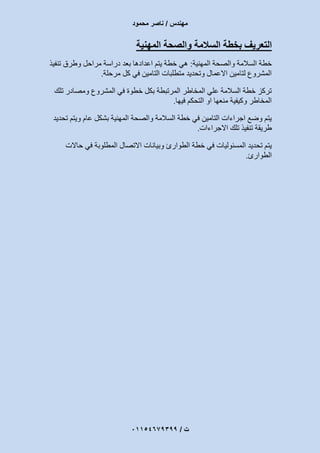 ‫مهندس‬/‫محمود‬ ‫ناصر‬
‫ت‬/93397640100
‫التع‬‫المهنية‬ ‫والصحة‬ ‫السالمة‬ ‫بخطة‬ ‫ريف‬
‫المهنية‬ ‫والصحة‬ ‫السالمة‬ ‫خطة‬:‫تنفيذ‬ ‫وطرق‬ ‫مراحل‬ ‫دراسة‬ ‫بعد‬ ‫اعدادها‬ ‫يتم‬ ‫خطة‬ ‫هي‬
‫في‬ ‫التامين‬ ‫متطلبات‬ ‫وتحديد‬ ‫االعمال‬ ‫لتامين‬ ‫المشروع‬‫مرحلة‬ ‫كل‬.
‫تلك‬ ‫ومصادر‬ ‫المشروع‬ ‫في‬ ‫خطوة‬ ‫بكل‬ ‫المرتبطة‬ ‫المخاطر‬ ‫علي‬ ‫السالمة‬ ‫خطة‬ ‫تركز‬
‫فيها‬ ‫التحكم‬ ‫او‬ ‫منعها‬ ‫وكيفية‬ ‫المخاطر‬.
‫تحديد‬ ‫ويتم‬ ‫عام‬ ‫بشكل‬ ‫المهنية‬ ‫والصحة‬ ‫السالمة‬ ‫خطة‬ ‫في‬ ‫التامين‬ ‫اجراءات‬ ‫وضع‬ ‫يتم‬
‫االجراءات‬ ‫تلك‬ ‫تنفيذ‬ ‫طريقة‬.
‫وبي‬ ‫الطوارئ‬ ‫خطة‬ ‫في‬ ‫المسئوليات‬ ‫تحديد‬ ‫يتم‬‫حاالت‬ ‫في‬ ‫المطلوبة‬ ‫االتصال‬ ‫انات‬
‫الطوارئ‬.
 