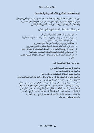 ‫مهندس‬/‫محمود‬ ‫ناصر‬
‫ت‬/93397640100
‫والعطاءات‬ ‫الجديدة‬ ‫المشروعات‬ ‫ملفات‬ ‫دراسة‬
‫المراحل‬ ‫في‬ ‫يبدأ‬ ‫وانما‬ ‫المشروع‬ ‫تنفيذ‬ ‫عند‬ ‫فقط‬ ‫اليبدا‬ ‫المهنية‬ ‫والصحة‬ ‫السالمة‬ ‫دور‬
‫هو‬ ‫ذلك‬ ‫من‬ ‫والهدف‬ ‫للمشروع‬ ‫للتخطيط‬ ‫االولي‬‫المشروع‬ ‫تنفيذ‬ ‫مراحل‬ ‫دراسة‬
‫المرتبطة‬ ‫والمخاطر‬‫بها‬‫التالي‬ ‫بالشكل‬ ‫التامين‬ ‫اجراءات‬ ‫ووضع‬.
‫مثل‬ ‫الالزمة‬ ‫المهنية‬ ‫والصحة‬ ‫السالمة‬ ‫متطلبات‬ ‫تحديد‬:
1.‫التراخيص‬‫والموافقات‬‫الحكومية‬‫المطلوبة‬.
2.‫المطلوبة‬ ‫المهنية‬ ‫والصحة‬ ‫السالمة‬ ‫واجهزة‬ ‫ومهمات‬ ‫معدات‬ ‫ميزانية‬.
3.‫المهنية‬ ‫والصحة‬ ‫السالمة‬ ‫لجنة‬ ‫تشكيل‬.
4.‫مراحل‬ ‫خالل‬ ‫والتوعية‬ ‫التدريب‬ ‫خطة‬‫المشروع‬ ‫تنفيذ‬.
5.‫عدد‬‫افراد‬‫المطلوب‬ ‫المهنية‬ ‫والصحة‬ ‫السالمة‬‫المشروع‬ ‫لتامين‬.
6.‫توزيعها‬ ‫وخريطة‬ ‫المطلوبة‬ ‫والحريق‬ ‫الطوارئ‬ ‫معدات‬ ‫وانواع‬ ‫أعداد‬.
7.‫استخدامها‬ ‫المطلوب‬ ‫المهنية‬ ‫والصحة‬ ‫السالمة‬ ‫نماذج‬ ‫إعداد‬.
8.‫التامين‬ ‫لتحقيق‬ ‫واالالت‬ ‫والمهمات‬ ‫للمعدات‬ ‫المطلوبة‬ ‫الفنية‬ ‫المواصفات‬
‫الال‬‫زم‬.
‫يتم‬ ‫الجديدة‬ ‫العطاءات‬ ‫دراسة‬ ‫عند‬:
‫للمشروع‬ ‫الهندسية‬ ‫الرسومات‬ ‫مراجعة‬.
‫مرحلة‬ ‫كل‬ ‫تنفيذ‬ ‫طريقة‬ ‫مراجعة‬
‫مرحلة‬ ‫كل‬ ‫في‬ ‫المستخدمة‬ ‫المعدات‬ ‫طبيعة‬ ‫مراجعة‬.
‫واماكن‬ ‫والمعدات‬ ‫االفراد‬ ‫تواجد‬ ‫واماكن‬ ‫مرحلة‬ ‫كل‬ ‫عند‬ ‫العمل‬ ‫موقع‬ ‫حالة‬ ‫مراجعة‬
‫كل‬ ‫في‬ ‫المشروع‬ ‫ومخارج‬ ‫ومداخل‬ ‫التشوين‬‫مرحلة‬.
‫مرحلة‬ ‫بكل‬ ‫المرتبطة‬ ‫المخاطر‬ ‫تحديد‬(‫مثل‬.‫مخاطر‬ ‫تشمل‬ ‫خرساني‬ ‫هيكل‬ ‫انشاء‬
‫العمل‬ ‫موقع‬ ‫ترتيب‬–‫الحفر‬ ‫مخاطر‬–‫التسليح‬ ‫وحديد‬ ‫الخرسانة‬ ‫اعمال‬ ‫مخاطر‬–
‫والقطع‬ ‫اللحام‬ ‫اعمال‬ ‫مخاطر‬–‫الكهرباء‬ ‫اعمال‬ ‫مخاطر‬–‫علي‬ ‫العمل‬ ‫مخاطر‬
‫ارتفاعات‬–‫وااللية‬ ‫اليدوية‬ ‫العدد‬ ‫مخاطر‬–‫مخا‬‫والتصبين‬ ‫الرفع‬ ‫عمليات‬ ‫طر‬
‫واالوناش‬–‫المعدنية‬ ‫الشدات‬ ‫مخاطر‬–‫الحرارة‬ ‫درجة‬ ‫ارتفاع‬ ‫مخاطر‬
‫وغيرها‬ ‫واالرجونوميكس‬.)
 