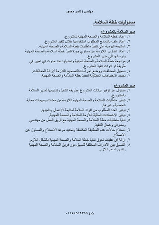 ‫مهندس‬/‫محمود‬ ‫ناصر‬
‫ت‬/93397640100
‫السالمة‬ ‫خطة‬ ‫مسئوليات‬.
‫السالمة‬ ‫مدير‬‫بالمشروع‬:
1.‫للمشروع‬ ‫المهنية‬ ‫والصحة‬ ‫السالمة‬ ‫خطة‬ ‫اعداد‬.
2.‫المشروع‬ ‫تنفيذ‬ ‫خالل‬ ‫استخدامها‬ ‫المطلوب‬ ‫بالنماذج‬ ‫ملف‬ ‫اعداد‬.
3.‫والصحة‬ ‫السالمة‬ ‫خطة‬ ‫متطلبات‬ ‫تنفيذ‬ ‫علي‬ ‫اليومية‬ ‫المتابعة‬‫المهنية‬.
4.‫المهنية‬ ‫والصحة‬ ‫السالمة‬ ‫خطة‬ ‫تنفيذ‬ ‫جودة‬ ‫مستوي‬ ‫عن‬ ‫الالزمة‬ ‫التقارير‬ ‫اعداد‬
‫المشروع‬ ‫مدير‬ ‫الي‬ ‫وارسالها‬.
5.‫في‬ ‫تغيير‬ ‫اي‬ ‫حدوث‬ ‫عند‬ ‫وتحديثها‬ ‫المهنية‬ ‫والصحة‬ ‫السالمة‬ ‫خطة‬ ‫مراجعة‬
‫المشروع‬ ‫تنفيذ‬ ‫ادوات‬ ‫او‬ ‫طريقة‬.
6.‫الزالة‬ ‫الالزمة‬ ‫التصحيح‬ ‫اجراءات‬ ‫ووضع‬ ‫المخالفات‬ ‫تسجيل‬‫المخالفات‬.
7.‫المهنية‬ ‫والصحة‬ ‫السالمة‬ ‫خطة‬ ‫لتنفيذ‬ ‫المطلوبة‬ ‫االحتياجات‬ ‫تحديد‬.
‫مدير‬‫المشروع‬:
1.‫مسئول‬‫السالمة‬ ‫لمدير‬ ‫وتسليمها‬ ‫التنفيذ‬ ‫وطريقة‬ ‫المشروع‬ ‫بيانات‬ ‫توفير‬ ‫عن‬
‫بالمشروع‬.
2.‫حماية‬ ‫ومهمات‬ ‫معدات‬ ‫من‬ ‫الالزمة‬ ‫المهنية‬ ‫والصحة‬ ‫السالمة‬ ‫متطلبات‬ ‫توفير‬
‫وغيرها‬ ‫شخصية‬.
3.‫توفير‬‫وتامينها‬ ‫االعمال‬ ‫لمتابعة‬ ‫السالمة‬ ‫افراد‬ ‫من‬ ‫المطلوب‬ ‫العدد‬.
4.‫المهنية‬ ‫والصحة‬ ‫للسالمة‬ ‫الالزمة‬ ‫المالية‬ ‫االعتمادات‬ ‫توفير‬.
5.‫مهندسي‬ ‫من‬ ‫العمل‬ ‫فريق‬ ‫مع‬ ‫المهنية‬ ‫والصحة‬ ‫السالمة‬ ‫خطة‬ ‫متطلبات‬ ‫تنفيذ‬
‫التنفيذ‬ ‫وعمال‬ ‫ومشرفي‬.
6.‫و‬ ‫االصالح‬ ‫موعد‬ ‫وتحديد‬ ‫المكتشفة‬ ‫المطابقة‬ ‫عدم‬ ‫حاالت‬ ‫اصالح‬‫عن‬ ‫المسئول‬
‫االصالح‬.
7.‫الالزم‬ ‫بالشكل‬ ‫المهنية‬ ‫والصحة‬ ‫السالمة‬ ‫خطة‬ ‫تنفيذ‬ ‫تعوق‬ ‫عقبات‬ ‫اي‬ ‫ازالة‬.
8.‫المهنية‬ ‫والصحة‬ ‫السالمة‬ ‫فريق‬ ‫دور‬ ‫لتسهيل‬ ‫المختلفة‬ ‫االدارات‬ ‫بين‬ ‫التنسيق‬
‫الالزم‬ ‫الدعم‬ ‫وتقديم‬.
 