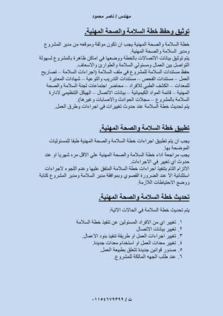 ‫مهندس‬/‫محمود‬ ‫ناصر‬
‫ت‬/93397640100
‫المهنية‬ ‫والصحة‬ ‫السالمة‬ ‫خطة‬ ‫وحفظ‬ ‫توثيق‬.
‫المهنية‬ ‫والصحة‬ ‫السالمة‬ ‫خطة‬‫المشروع‬ ‫مدير‬ ‫من‬ ‫وموقعه‬ ‫موثقة‬ ‫تكون‬ ‫ان‬ ‫يجب‬
‫المهنية‬ ‫والصحة‬ ‫السالمة‬ ‫ومدير‬.
‫لسهولة‬ ‫بالمشروع‬ ‫ظاهرة‬ ‫اماكن‬ ‫في‬ ‫ووضعها‬ ‫بالخطة‬ ‫االتصاالت‬ ‫بيانات‬ ‫توثيق‬ ‫يتم‬
‫واالسعاف‬ ‫والطوارئ‬ ‫السالمة‬ ‫ومسئولي‬ ‫العمال‬ ‫بين‬ ‫التواصل‬.
‫السالمة‬ ‫ملف‬ ‫في‬ ‫للمشروع‬ ‫السالمة‬ ‫مستندات‬ ‫حفظ‬(‫السالمة‬ ‫اجراءات‬–‫تصاريح‬
‫العمل‬–‫الفحص‬ ‫مستندات‬–‫والتوعية‬ ‫التدريب‬ ‫مستندات‬–‫المعايرة‬ ‫شهادات‬
‫للمعدات‬–‫لالفراد‬ ‫الطبي‬ ‫الكشف‬–‫والصحة‬ ‫السالمة‬ ‫لجنة‬ ‫اجتماعات‬ ‫محاضر‬
‫المهنية‬–‫الكيميائية‬ ‫المواد‬ ‫قائمة‬–‫االتصال‬ ‫بيانات‬–‫الدارة‬ ‫التنظيمي‬ ‫الهيكل‬
‫بالمشروع‬ ‫السالمة‬–‫وغيرها‬ ‫واالصابات‬ ‫الحوادث‬ ‫سجالت‬.)
‫العمل‬ ‫وطرق‬ ‫اجراءات‬ ‫في‬ ‫تغييرات‬ ‫حدوث‬ ‫عند‬ ‫السالمة‬ ‫خطة‬ ‫تحديث‬ ‫يتم‬.
‫المهنية‬ ‫والصحة‬ ‫السالمة‬ ‫خطة‬ ‫تطبيق‬.
‫طبقا‬ ‫المهنية‬ ‫والصحة‬ ‫السالمة‬ ‫خطة‬ ‫اجراءات‬ ‫تطبيق‬ ‫يتم‬ ‫ان‬ ‫يجب‬‫للمسئوليات‬
‫بها‬ ‫الموضحة‬.
‫عند‬ ‫او‬ ‫شهريا‬ ‫مره‬ ‫االقل‬ ‫علي‬ ‫المهنية‬ ‫والصحة‬ ‫السالمة‬ ‫خطة‬ ‫اداء‬ ‫مراجعة‬ ‫يجب‬
‫االجراءات‬ ‫في‬ ‫تغيير‬ ‫اي‬ ‫حدوث‬.
‫الجراءات‬ ‫اللجوء‬ ‫وعدم‬ ‫عليها‬ ‫المتفق‬ ‫السالمة‬ ‫خطة‬ ‫اجراءات‬ ‫بتنفيذ‬ ‫التام‬ ‫االتزام‬
‫ومدي‬ ‫السالمة‬ ‫مدير‬ ‫وبموافقة‬ ‫القصوي‬ ‫الضرورة‬ ‫عند‬ ‫اال‬ ‫استثنائية‬‫كتابة‬ ‫المشروع‬ ‫ر‬
‫الالزمة‬ ‫االحتياطات‬ ‫ووضع‬.
‫المهنية‬ ‫والصحة‬ ‫السالمة‬ ‫خطة‬ ‫تحديث‬.
‫االتية‬ ‫الحاالت‬ ‫في‬ ‫السالمة‬ ‫خطة‬ ‫تحديث‬ ‫يتم‬:
1.‫السالمة‬ ‫خطة‬ ‫تنفيذ‬ ‫عن‬ ‫المسئولين‬ ‫االفراد‬ ‫من‬ ‫اي‬ ‫تغيير‬
2.‫االتصال‬ ‫بيانات‬ ‫تغيير‬
3.‫بنود‬ ‫تنفيذ‬ ‫طريقة‬ ‫او‬ ‫العمل‬ ‫اجراءات‬ ‫تغيير‬‫االعمال‬.
4.‫جديدة‬ ‫معدات‬ ‫استخدام‬ ‫او‬ ‫العمل‬ ‫معدات‬ ‫تغيير‬.
5.‫العمل‬ ‫بطبيعة‬ ‫تتعلق‬ ‫جديدة‬ ‫قوانين‬ ‫صدور‬.
6.‫للمشروع‬ ‫المالكة‬ ‫الجهه‬ ‫طلب‬ ‫عند‬.
 