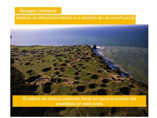 Riesgos Costeros
MEDIDAS DE MITIGACIÓN FRENTE A LA EROSIÓN DE LOS ACANTILADOS
El relleno de huecos pretende frenar en parte la erosión del
acantilado en esta costa
 