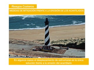 Riesgos Costeros
MEDIDAS DE MITIGACIÓN FRENTE A LA EROSIÓN DE LOS ACANTILADOS
En algunos casos el desplazamiento de estructuras es la única
solución frente a la erosión del acantilado
 