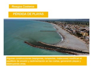 Riesgos Costeros
Algunas construcciones (espigones, rompeolas, malecones) modi
fi
can el
equilibrio de erosión y sedimentación en las costas, generando playas y
destruyendo otras.
PÉRDIDA DE PLAYAS
 