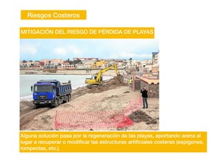 Riesgos Costeros
Alguna solución pasa por la regeneración de las playas, aportando arena al
lugar a recuperar o modi
fi
car las estructuras arti
fi
ciales costeras (espigones,
rompeolas, etc.)
MITIGACIÓN DEL RIESGO DE PÉRDIDA DE PLAYAS
 