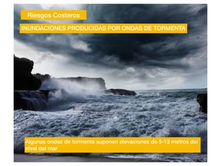 Riesgos Costeros
INUNDACIONES PRODUCIDAS POR ONDAS DE TORMENTA
Algunas ondas de tormenta suponen elevaciones de 5-13 metros del
nivel del mar
 