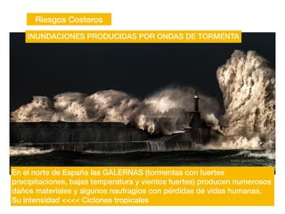 Riesgos Costeros
INUNDACIONES PRODUCIDAS POR ONDAS DE TORMENTA
En el norte de España las GALERNAS (tormentas con fuertes
precipitaciones, bajas temperatura y vientos fuertes) producen numerosos
daños materiales y algunos naufragios con pérdidas de vidas humanas.
Su intensidad <<<< Ciclones tropicales
 