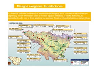 Riesgos exógenos. Inundaciones
La red SAIH (Sistema Automático de Información Hidrológica) es un conjunto de estaciones que
registran y envían información sobre el nivel de agua en embalses, el caudal de los ríos, la
precipitación, etc. con el
fi
n de gestionar las avenidas
fl
uviales, evitando situaciones catastró
fi
cas.
 