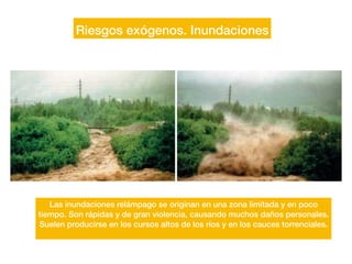Riesgos exógenos. Inundaciones
Las inundaciones relámpago se originan en una zona limitada y en poco
tiempo. Son rápidas y de gran violencia, causando muchos daños personales.
Suelen producirse en los cursos altos de los ríos y en los cauces torrenciales.
 