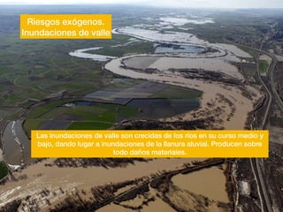 Riesgos exógenos.
Inundaciones de valle
Las inundaciones de valle son crecidas de los ríos en su curso medio y
bajo, dando lugar a inundaciones de la llanura aluvial. Producen sobre
todo daños materiales.
 