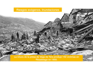 Riesgos exógenos. Inundaciones
La rotura de la presa de Vega de Tera produjo 150 víctimas en
Ribadelago en 1959.
 