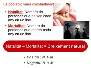 ● Natalitat: Nombre de
persones que neixen cada
any en un lloc
● Mortalitat: Nombre de
persones que moren cada
any en un lloc
Natalitat – Mortalitat = Creixement natural
● Positiu : N > M
● Negatiu: N < M
La població varia constantment
 