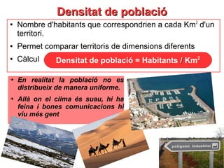 Densitat de poblacióDensitat de població
●
Nombre d'habitants que correspondrien a cada Km2
d'un
territori.
● Permet comparar territoris de dimensions diferents
● Càlcul Densitat de població = Habitants // Km2
➔ En realitat la població no es
distribueix de manera uniforme.
➔ Allà on el clima és suau, hi ha
feina i bones comunicacions hi
viu més gent
 