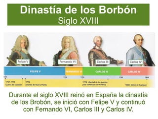 Dinastía de los Borbón
Siglo XVIII
Durante el siglo XVIII reinó en España la dinastía
de los Brobón, se inició con Felipe V y continuó
con Fernando VI, Carlos III y Carlos IV.
 