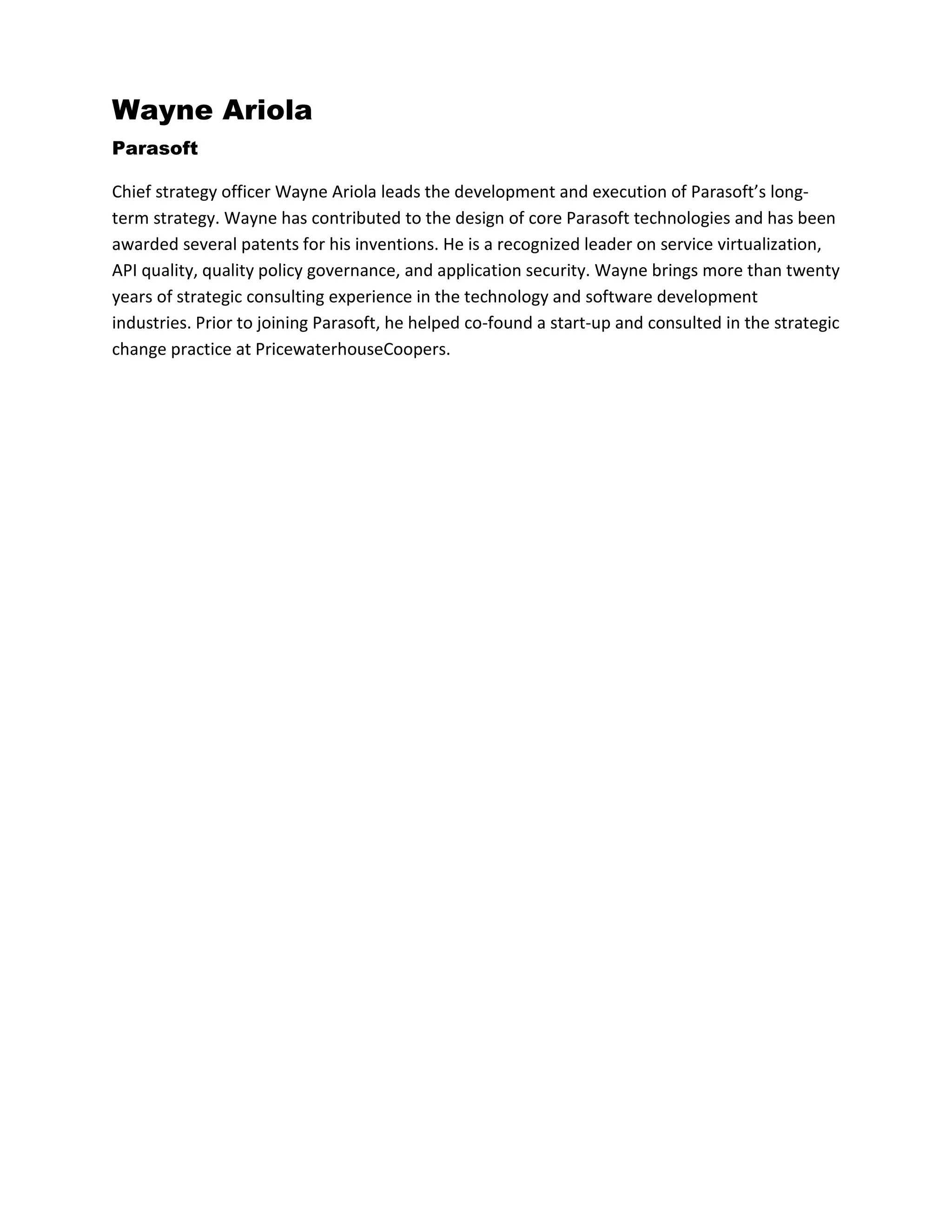 Wayne Ariola
Parasoft
Chief strategy officer Wayne Ariola leads the development and execution of Parasoft’s long-
term strategy. Wayne has contributed to the design of core Parasoft technologies and has been
awarded several patents for his inventions. He is a recognized leader on service virtualization,
API quality, quality policy governance, and application security. Wayne brings more than twenty
years of strategic consulting experience in the technology and software development
industries. Prior to joining Parasoft, he helped co-found a start-up and consulted in the strategic
change practice at PricewaterhouseCoopers.
 