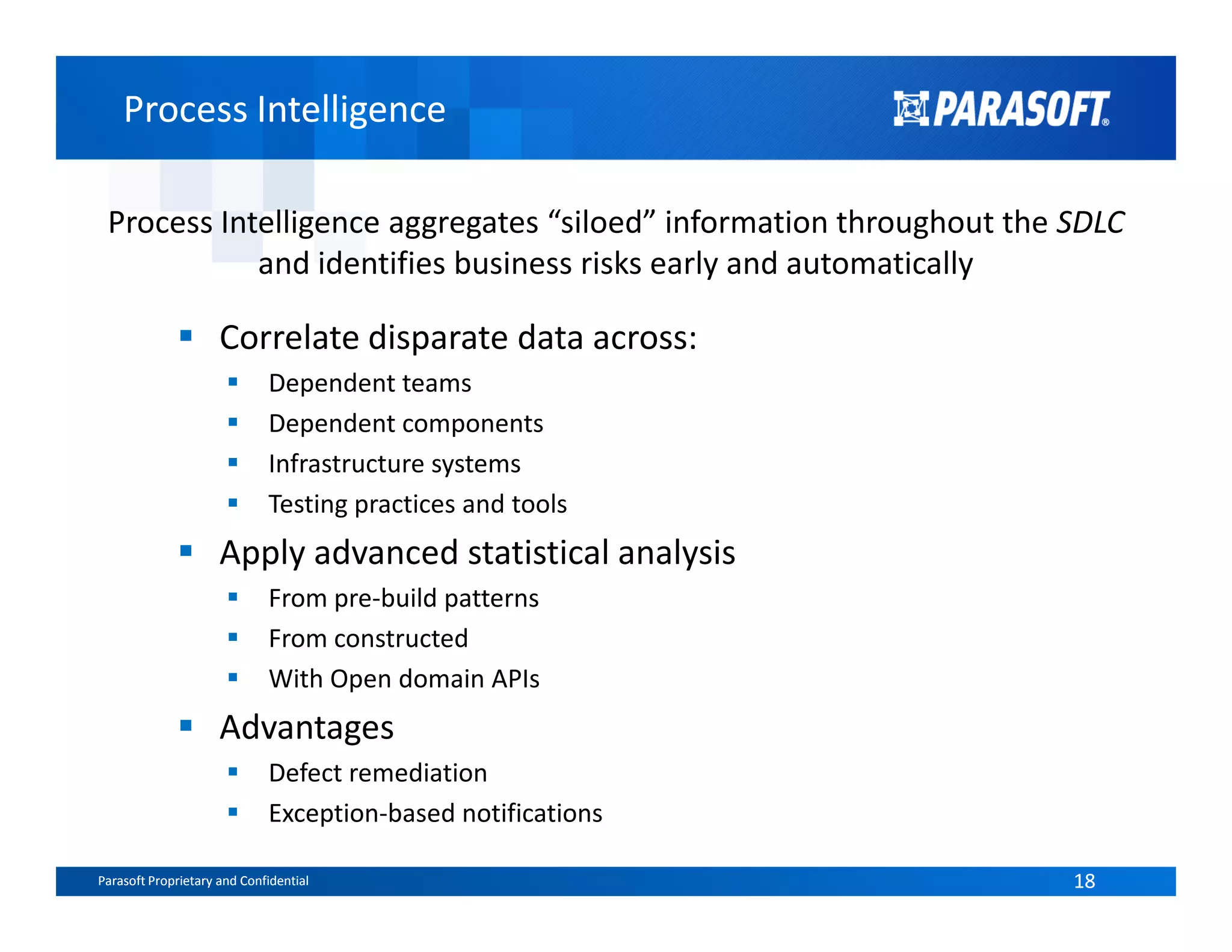 Process IntelligenceProcess Intelligence
Process Intelligence aggregates “siloed” information throughout the SDLC
and identifies business risks early and automatically
Correlate disparate data across:
Dependent teams
Dependent components
Infrastructure systems
Parasoft Proprietary and Confidential 18Parasoft Proprietary and Confidential 18
Infrastructure systems
Testing practices and tools
Apply advanced statistical analysis
From pre-build patterns
From constructed
With Open domain APIs
Advantages
Defect remediation
Exception-based notifications
 