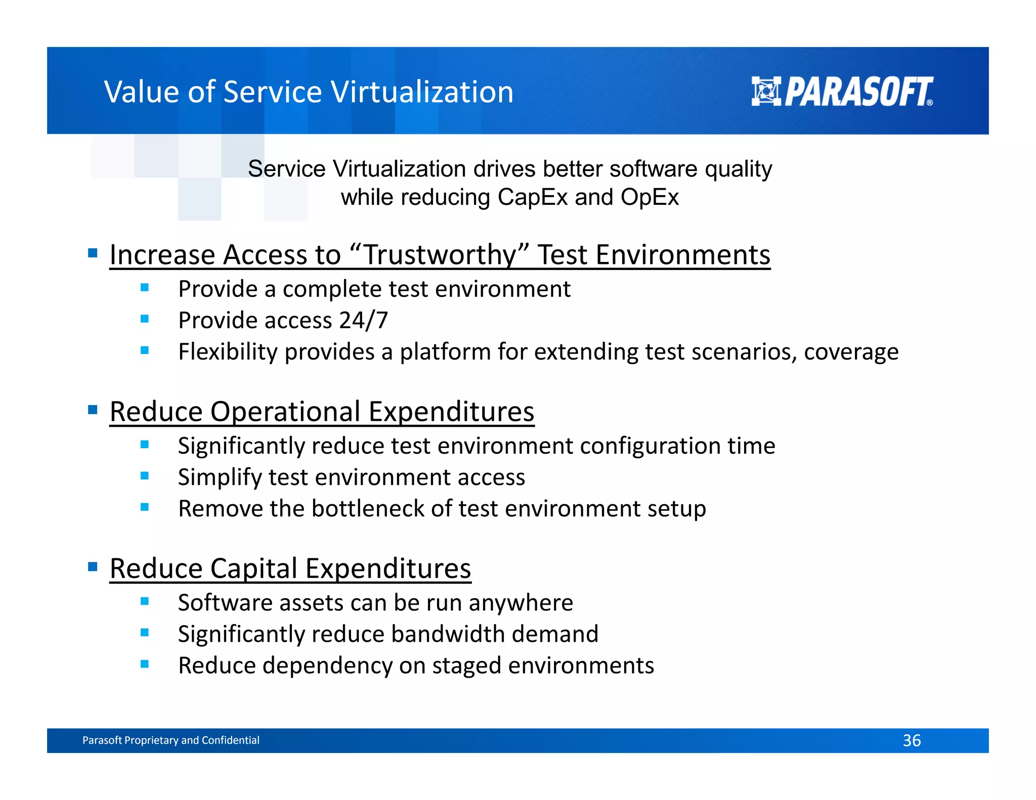 Value of Service VirtualizationValue of Service Virtualization
Increase Access to “Trustworthy” Test Environments
Provide a complete test environment
Provide access 24/7
Flexibility provides a platform for extending test scenarios, coverage
Reduce Operational Expenditures
Service Virtualization drives better software quality
while reducing CapEx and OpEx
Parasoft Proprietary and Confidential 36Parasoft Proprietary and Confidential 36
Reduce Operational Expenditures
Significantly reduce test environment configuration time
Simplify test environment access
Remove the bottleneck of test environment setup
Reduce Capital Expenditures
Software assets can be run anywhere
Significantly reduce bandwidth demand
Reduce dependency on staged environments
 