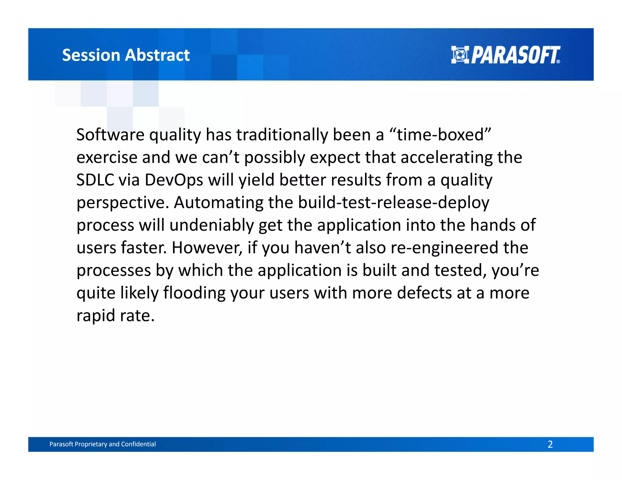 Session AbstractSession Abstract
Software quality has traditionally been a “time-boxed”
exercise and we can’t possibly expect that accelerating the
SDLC via DevOps will yield better results from a quality
perspective. Automating the build-test-release-deploy
process will undeniably get the application into the hands of
users faster. However, if you haven’t also re-engineered the
Parasoft Proprietary and Confidential 2Parasoft Proprietary and Confidential 2
users faster. However, if you haven’t also re-engineered the
processes by which the application is built and tested, you’re
quite likely flooding your users with more defects at a more
rapid rate.
 
