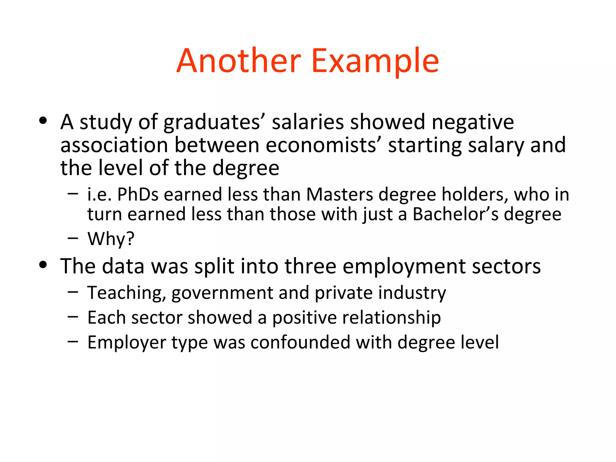 Another Example
• A study of graduates’ salaries showed negative
  association between economists’ starting salary and
  the level of the degree
   – i.e. PhDs earned less than Masters degree holders, who in
     turn earned less than those with just a Bachelor’s degree
   – Why?
• The data was split into three employment sectors
   – Teaching, government and private industry
   – Each sector showed a positive relationship
   – Employer type was confounded with degree level
 