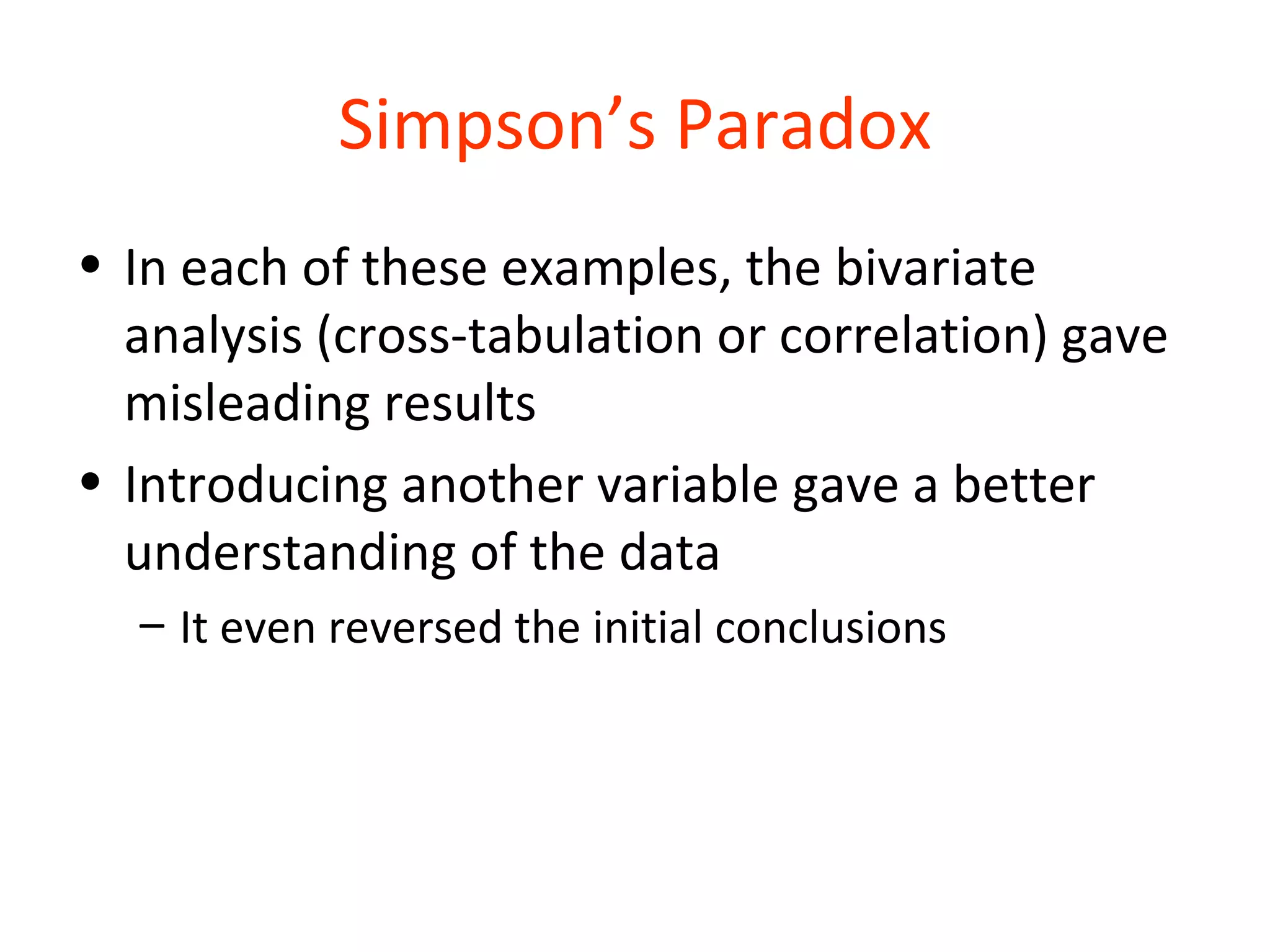 Simpson’s Paradox
• In each of these examples, the bivariate
  analysis (cross-tabulation or correlation) gave
  misleading results
• Introducing another variable gave a better
  understanding of the data
  – It even reversed the initial conclusions
 