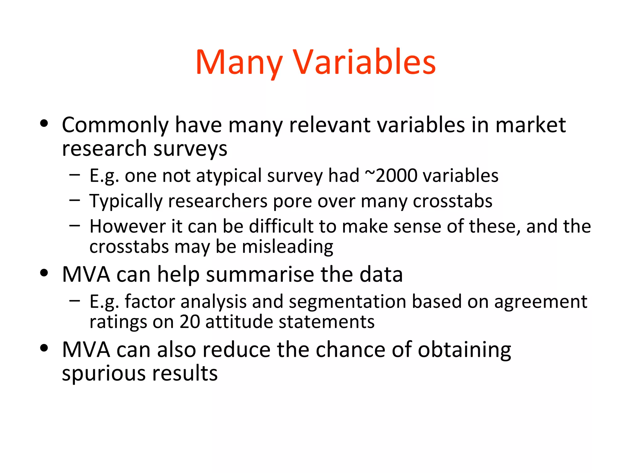 Many Variables
• Commonly have many relevant variables in market
  research surveys
  – E.g. one not atypical survey had ~2000 variables
  – Typically researchers pore over many crosstabs
  – However it can be difficult to make sense of these, and the
    crosstabs may be misleading
• MVA can help summarise the data
  – E.g. factor analysis and segmentation based on agreement
    ratings on 20 attitude statements
• MVA can also reduce the chance of obtaining
  spurious results
 