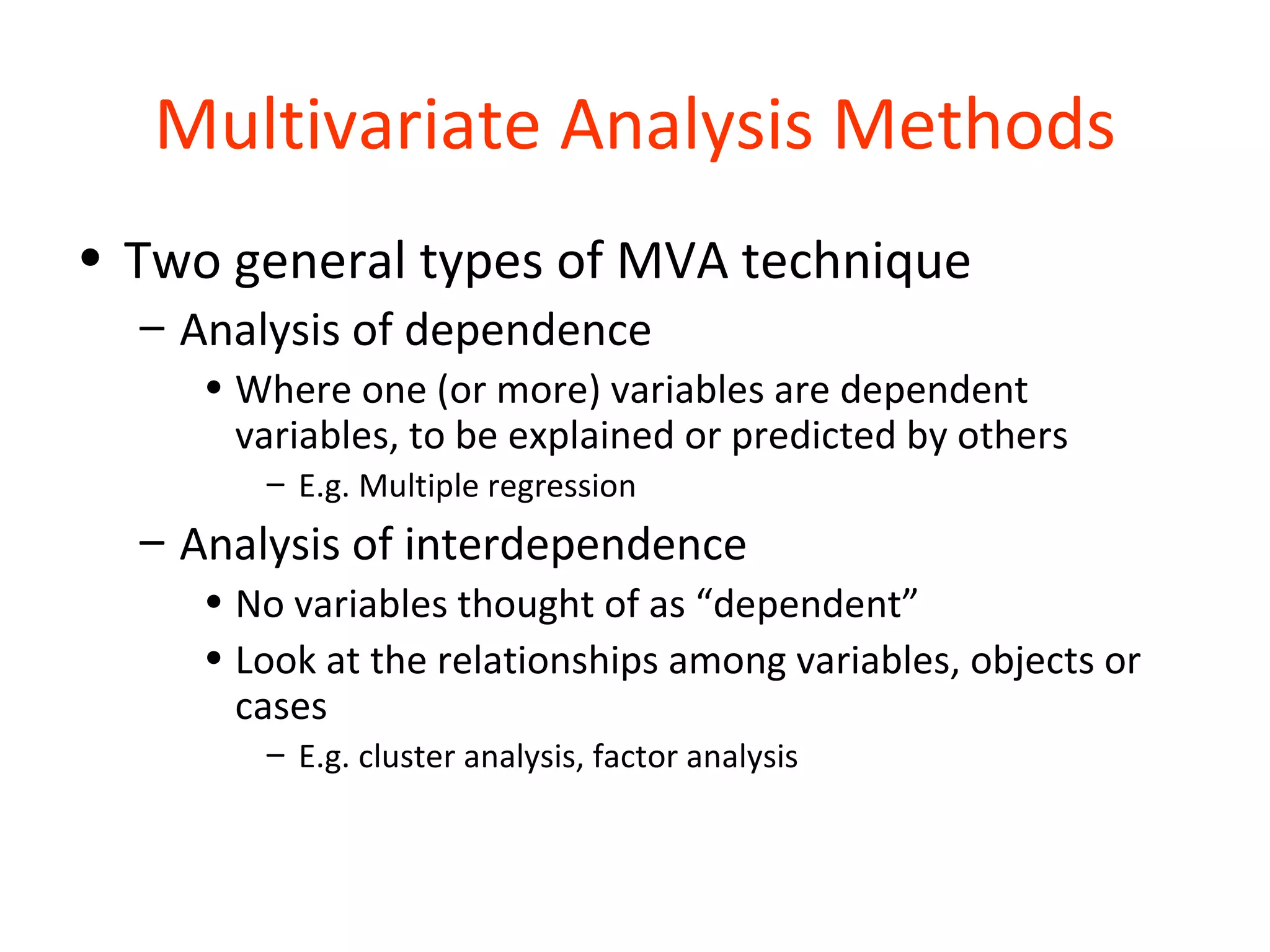 Multivariate Analysis Methods
• Two general types of MVA technique
  – Analysis of dependence
     • Where one (or more) variables are dependent
       variables, to be explained or predicted by others
        – E.g. Multiple regression
  – Analysis of interdependence
     • No variables thought of as “dependent”
     • Look at the relationships among variables, objects or
       cases
        – E.g. cluster analysis, factor analysis
 