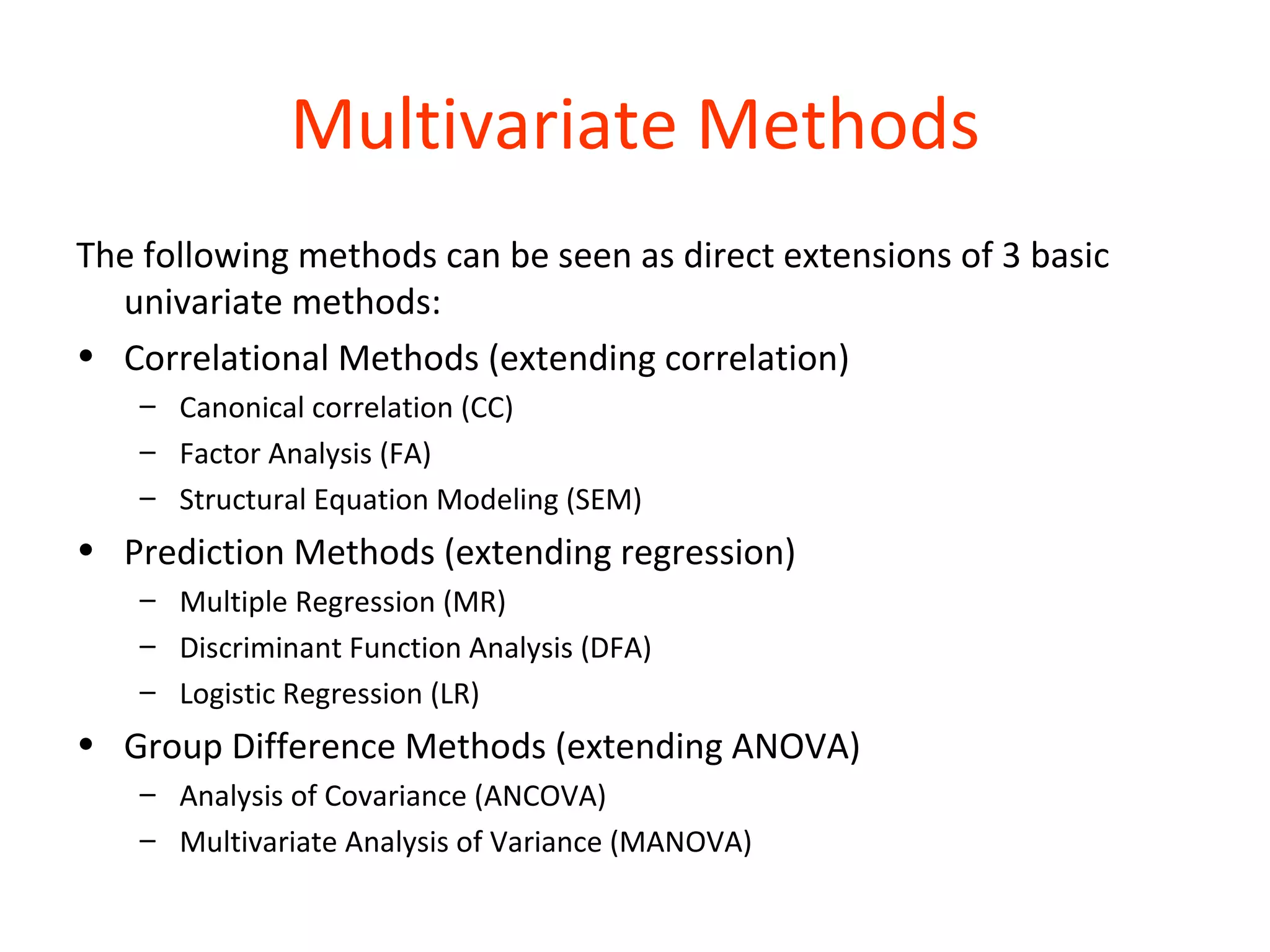 Multivariate Methods
The following methods can be seen as direct extensions of 3 basic
  univariate methods:
• Correlational Methods (extending correlation)
   – Canonical correlation (CC)
   – Factor Analysis (FA)
   – Structural Equation Modeling (SEM)
• Prediction Methods (extending regression)
   – Multiple Regression (MR)
   – Discriminant Function Analysis (DFA)
   – Logistic Regression (LR)
• Group Difference Methods (extending ANOVA)
   – Analysis of Covariance (ANCOVA)
   – Multivariate Analysis of Variance (MANOVA)
 