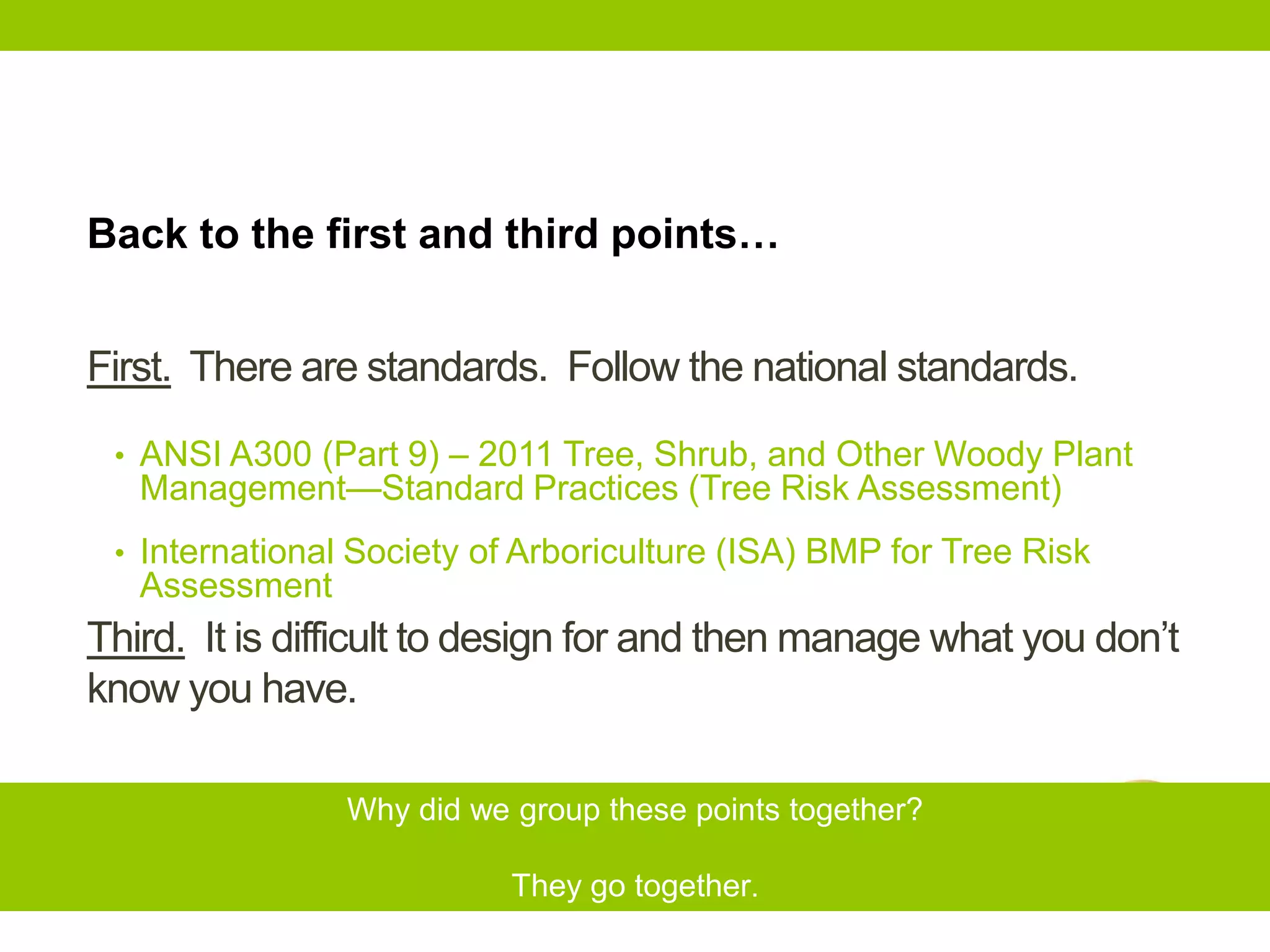 First. There are standards. Follow the national standards.
Third. It is difficult to design for and then manage what you don’t
know you have.
Back to the first and third points…
Why did we group these points together?
They go together.
• ANSI A300 (Part 9) – 2011 Tree, Shrub, and Other Woody Plant
Management—Standard Practices (Tree Risk Assessment)
• International Society of Arboriculture (ISA) BMP for Tree Risk
Assessment
 