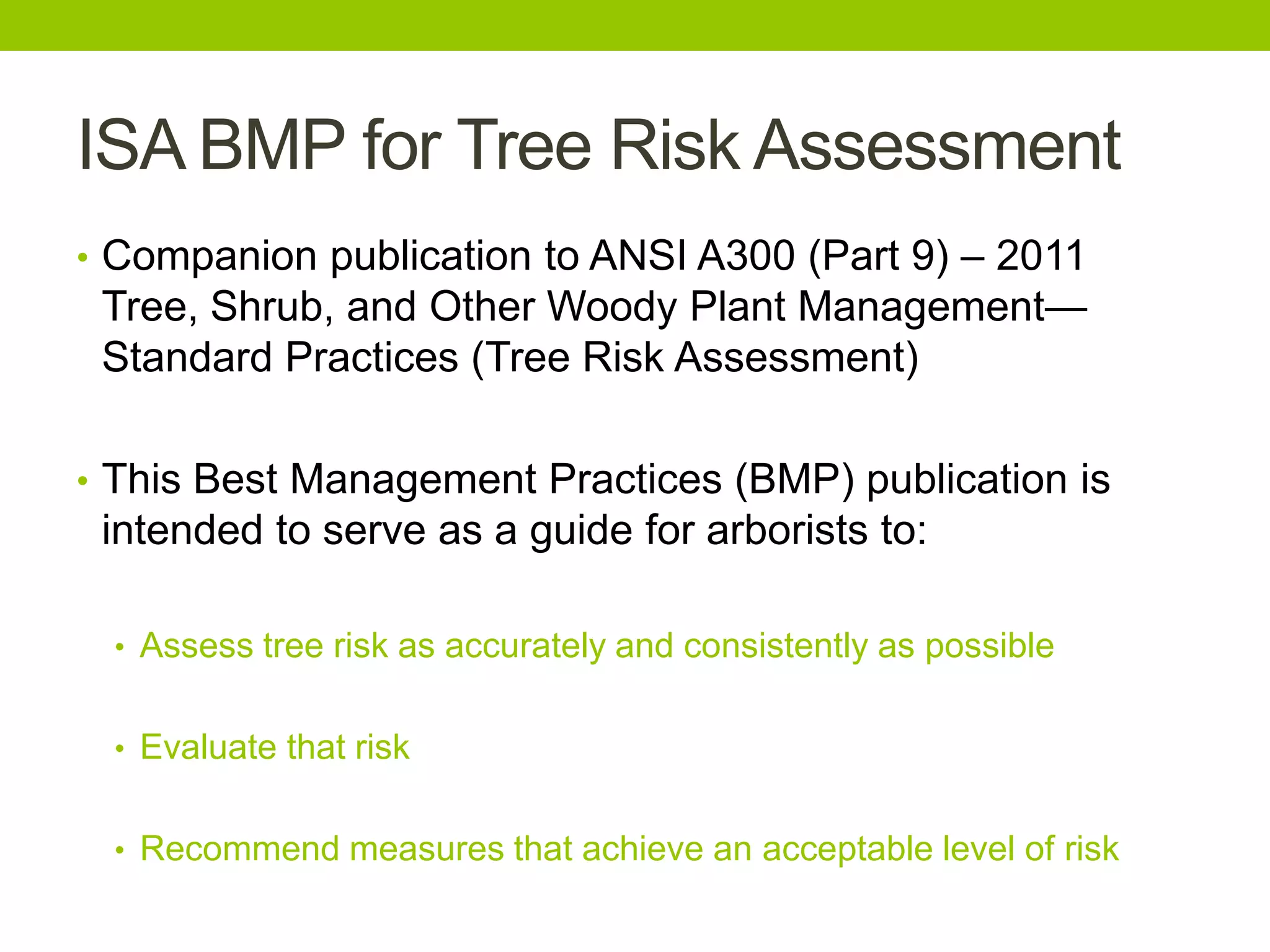 ISA BMP for Tree Risk Assessment
• Companion publication to ANSI A300 (Part 9) – 2011
Tree, Shrub, and Other Woody Plant Management—
Standard Practices (Tree Risk Assessment)
• This Best Management Practices (BMP) publication is
intended to serve as a guide for arborists to:
• Assess tree risk as accurately and consistently as possible
• Evaluate that risk
• Recommend measures that achieve an acceptable level of risk
 