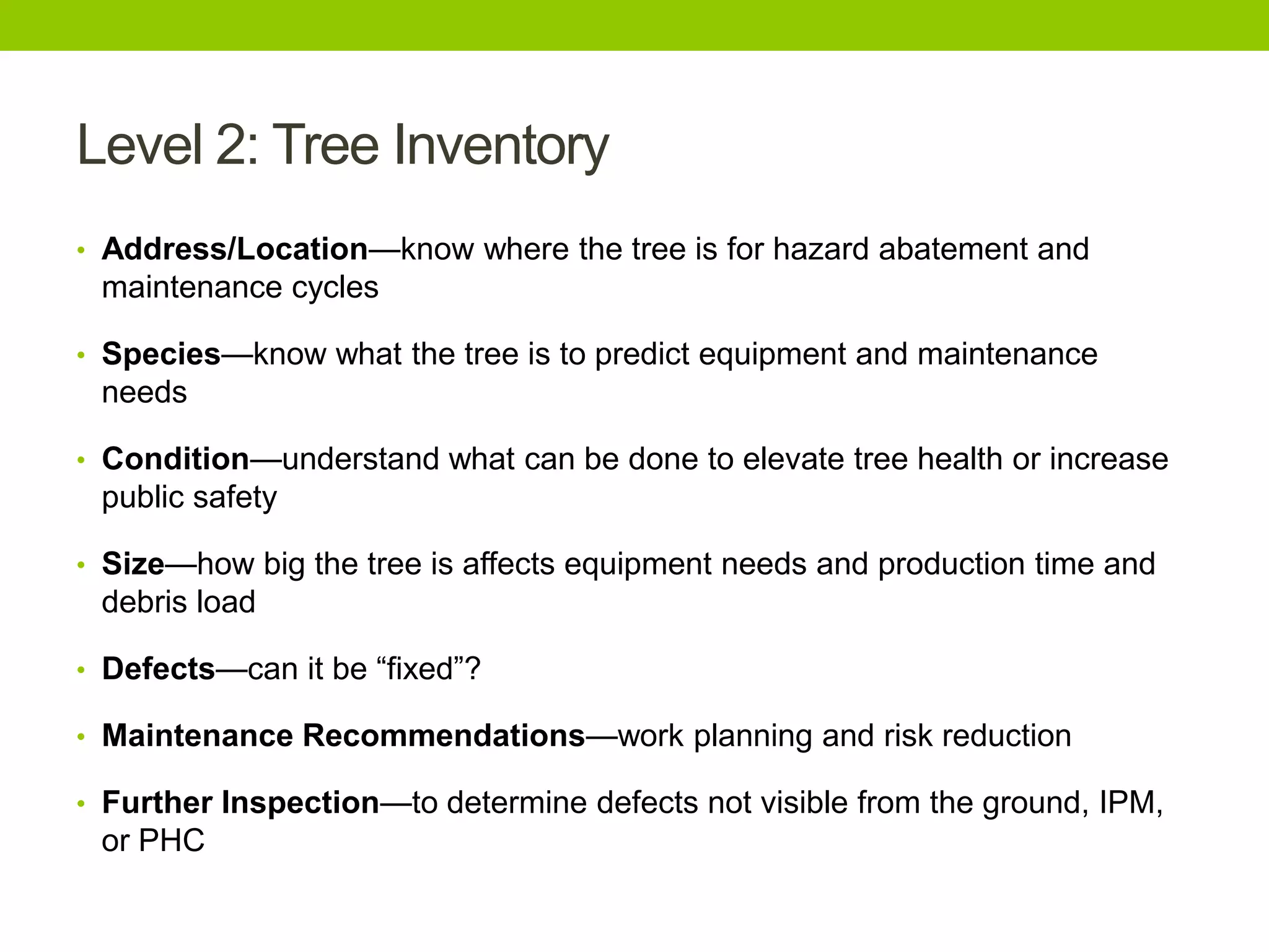 Level 2: Tree Inventory
• Address/Location—know where the tree is for hazard abatement and
maintenance cycles
• Species—know what the tree is to predict equipment and maintenance
needs
• Condition—understand what can be done to elevate tree health or increase
public safety
• Size—how big the tree is affects equipment needs and production time and
debris load
• Defects—can it be ―fixed‖?
• Maintenance Recommendations—work planning and risk reduction
• Further Inspection—to determine defects not visible from the ground, IPM,
or PHC
 
