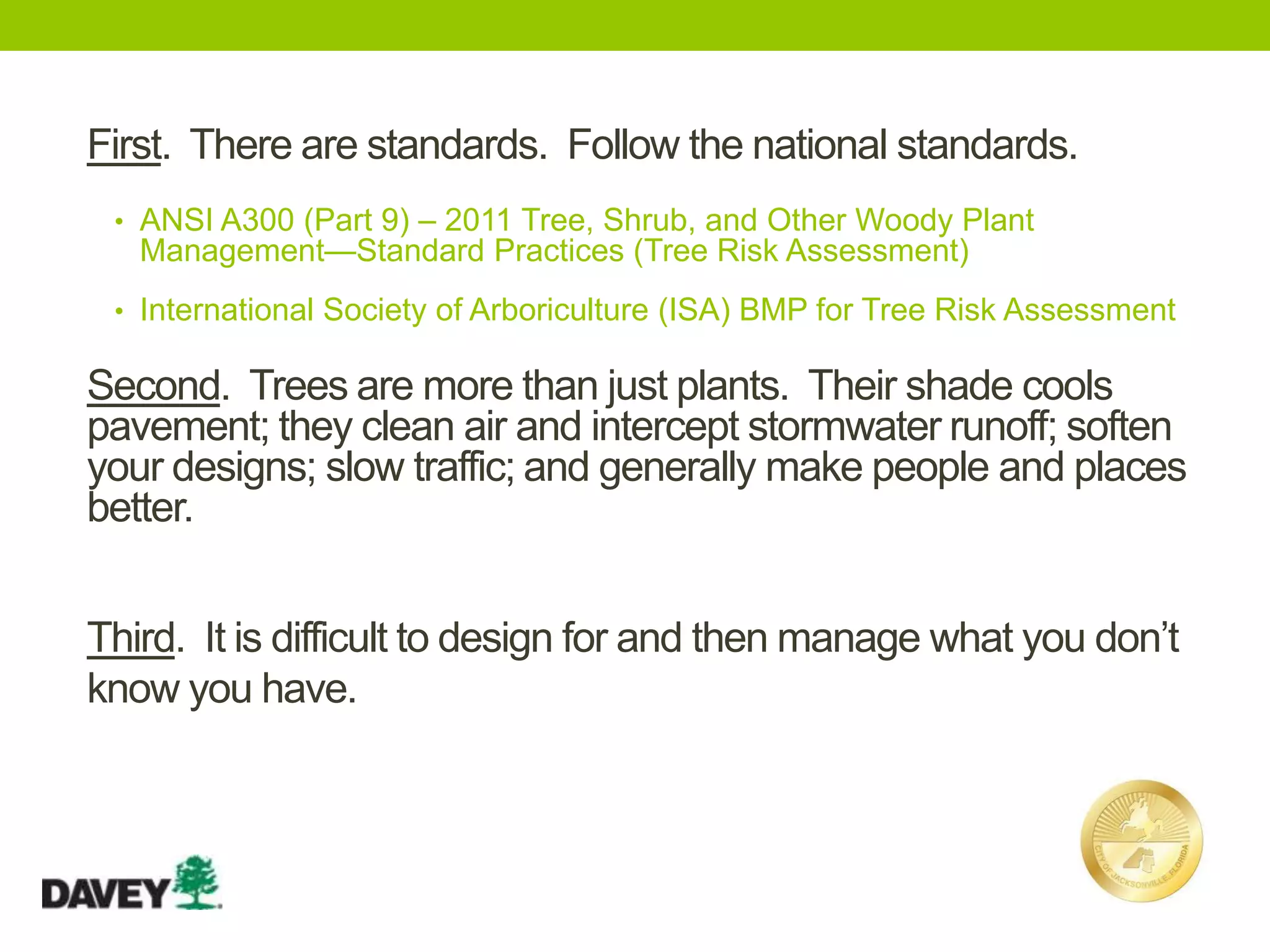 First. There are standards. Follow the national standards.
• ANSI A300 (Part 9) – 2011 Tree, Shrub, and Other Woody Plant
Management—Standard Practices (Tree Risk Assessment)
• International Society of Arboriculture (ISA) BMP for Tree Risk Assessment
Third. It is difficult to design for and then manage what you don’t
know you have.
Second. Trees are more than just plants. Their shade cools
pavement; they clean air and intercept stormwater runoff; soften
your designs; slow traffic; and generally make people and places
better.
 