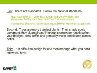 First. There are standards. Follow the national standards.
• ANSI A300 (Part 9) – 2011 Tree, Shrub, and Other Woody Plant
Management—Standard Practices (Tree Risk Assessment)
• International Society of Arboriculture (ISA) BMP for Tree Risk Assessment
Third. It is difficult to design for and then manage what you don’t
know you have.
Second. Trees are more than just plants. Their shade cools
pavement; they clean air and intercept stormwater runoff; soften
your designs; slow traffic; and generally make people and places
better.
 