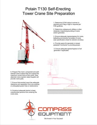 We Invest in Your Success!
Potain T130 Self-Erecting
Tower Crane Site Preparation
6. Prepare Flat, level, compacted and well-
drained crane surface that can support the
maximum corner force of the crane. (See
attached crane reaction data) Supplier will
provide crane pads.
3. Ensure adequate ingress/egress for crane,
ballasting and erection envelope of crane
(see specification sheet for erection envelop).
4. Provide space for generator or power
pedestal if contractor is providing power.
2. Determine underground utilities or other
obstacles impacting grounding of crane
and/or generator.
1. Determine if FAA notice to airmen is
required and if flag or light is required per
FAA guidlines.
8. Construct adequate barrier to keep
unauthorized persons from entering the
crane area.
5. Ensure adequate egress/ingress to fuel
generator if applicable
7. Ensure that erected crane has adequate
clearance and separation from any existing
or anticipated power lines or obstructions
 