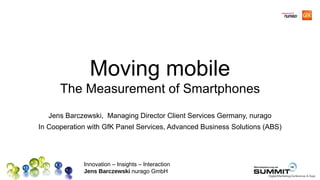 Moving mobile
      The Measurement of Smartphones
   Jens Barczewski, Managing Director Client Services Germany, nurago
In Cooperation with GfK Panel Services, Advanced Business Solutions (ABS)




             Innovation – Insights – Interaction
             Jens Barczewski nurago GmbH
 